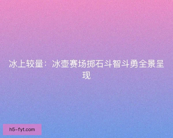 冰上较量：冰壶赛场掷石斗智斗勇全景呈现