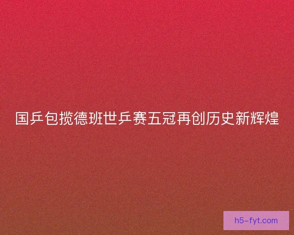 国乒包揽德班世乒赛五冠再创历史新辉煌