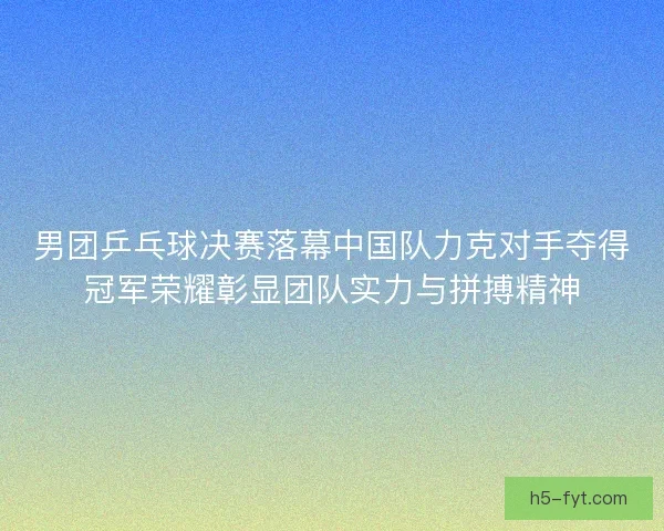 男团乒乓球决赛落幕中国队力克对手夺得冠军荣耀彰显团队实力与拼搏精神