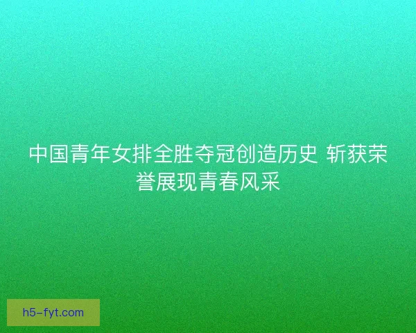 中国青年女排全胜夺冠创造历史 斩获荣誉展现青春风采 中国青年女排全胜夺冠创造历史 斩获荣誉展现青春风采