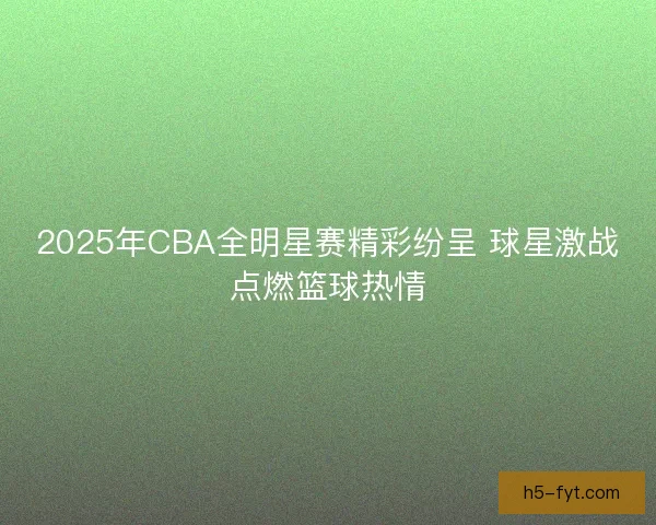 2025年CBA全明星赛精彩纷呈 球星激战点燃篮球热情