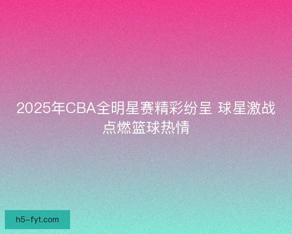 2025年CBA全明星赛精彩纷呈 球星激战点燃篮球热情