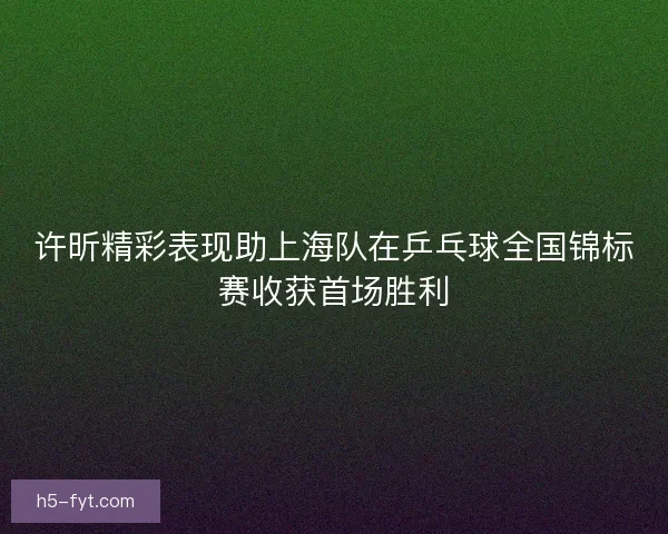 许昕精彩表现助上海队在乒乓球全国锦标赛收获首场胜利