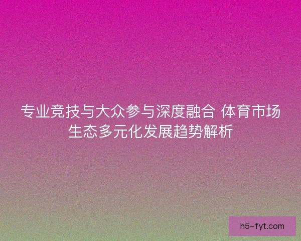 专业竞技与大众参与深度融合 体育市场生态多元化发展趋势解析 专业竞技与大众参与深度融合 体育市场生态多元化发展趋势解析
